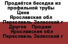 Продаётся беседка из профильной трубы › Цена ­ 21 950 - Ярославская обл., Переславль-Залесский г. Другое » Продам   . Ярославская обл.,Переславль-Залесский г.